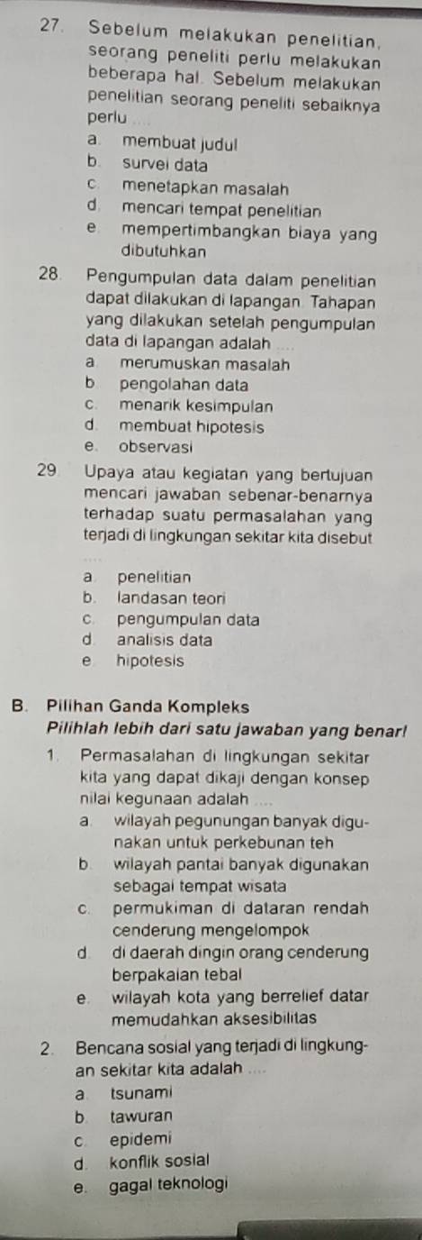 Sebelum melakukan penelitian.
seorang peneliti perlu melakukan 
beberapa hal. Sebelum melakukan
penelitian seorang peneliti sebaiknya
perlu
a. membuat judul
b survei data
c. menetapkan masalah
d mencari tempat penelitian
e mempertimbangkan biaya yang
dibutuhkan
28. Pengumpulan data dalam penelitian
dapat dilakukan di lapangan. Tahapan
yang dilakukan setelah pengumpulan
data di lapangan adalah
a merumuskan masalah
b pengolahan data
c. menarik kesimpulan
d. membuat hipotesis
e observasi
29 Upaya atau kegiatan yang bertujuan
mencari jawaban sebenar-benarnya
terhadap suatu permasalahan yang
terjadi di lingkungan sekitar kita disebut
a penelitian
b. landasan teor
c. pengumpulan data
d analisis data
e hipotesis
B. Pilihan Ganda Kompleks
Pilihlah lebih dari satu jawaban yang benar!
1. Permasalahan di lingkungan sekitar
kita yang dapat dikaji dengan konsep
nilai kegunaan adalah
a. wilayah pegunungan banyak digu-
nakan üntuk perkebunan teh
b wilayah pantai banyak digunakan
sebagal tempat wisata
c. permukiman di dataran rendah
cenderung mengelompok
d di daerah dingin orang cenderung
berpakaian tebal
e wilayah kota yang berrelief datar
memudahkan aksesibilitas
2. Bencana sosial yang terjadi di lingkung-
an sekitar kita adalah ....
a tsunami
b tawuran
c epidemi
d konflik sosial
e gagal teknologi