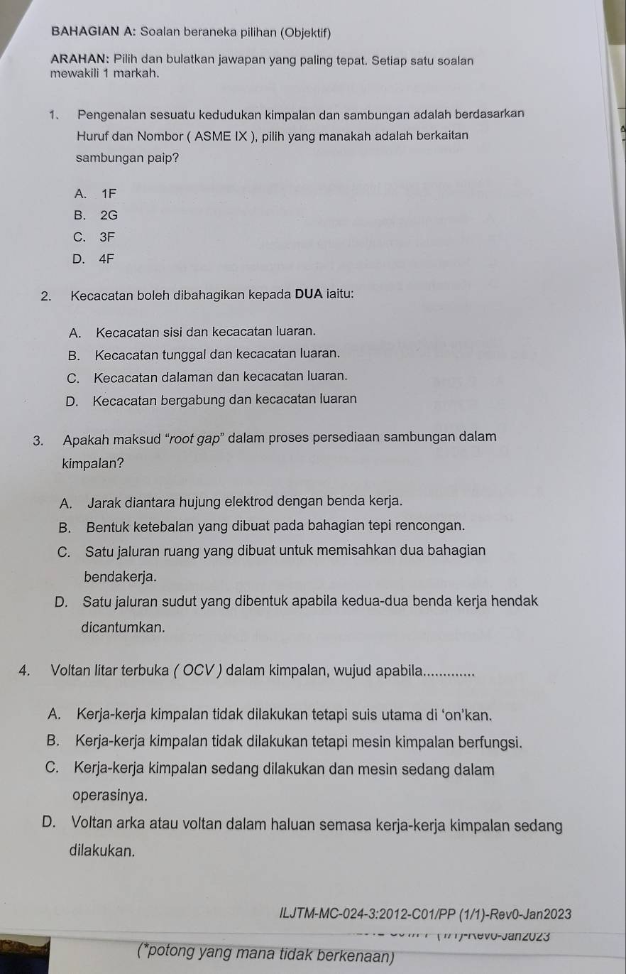 BAHAGIAN A: Soalan beraneka pilihan (Objektif)
ARAHAN: Pilih dan bulatkan jawapan yang paling tepat. Setiap satu soalan
mewakili 1 markah.
1. Pengenalan sesuatu kedudukan kimpalan dan sambungan adalah berdasarkan
Huruf dan Nombor ( ASME IX ), pilih yang manakah adalah berkaitan
sambungan paip?
A. 1F
B. 2G
C. 3F
D. 4F
2. Kecacatan boleh dibahagikan kepada DUA iaitu:
A. Kecacatan sisi dan kecacatan luaran.
B. Kecacatan tunggal dan kecacatan luaran.
C. Kecacatan dalaman dan kecacatan luaran.
D. Kecacatan bergabung dan kecacatan luaran
3. Apakah maksud “root gap” dalam proses persediaan sambungan dalam
kimpalan?
A. Jarak diantara hujung elektrod dengan benda kerja.
B. Bentuk ketebalan yang dibuat pada bahagian tepi rencongan.
C. Satu jaluran ruang yang dibuat untuk memisahkan dua bahagian
bendakerja.
D. Satu jaluran sudut yang dibentuk apabila kedua-dua benda kerja hendak
dicantumkan.
4. Voltan litar terbuka ( OCV ) dalam kimpalan, wujud apabila. _......
A. Kerja-kerja kimpalan tidak dilakukan tetapi suis utama di ‘on’kan.
B. Kerja-kerja kimpalan tidak dilakukan tetapi mesin kimpalan berfungsi.
C. Kerja-kerja kimpalan sedang dilakukan dan mesin sedang dalam
operasinya.
D. Voltan arka atau voltan dalam haluan semasa kerja-kerja kimpalan sedang
dilakukan.
ILJTM-MC-024-3:2012-C01/PP (1/1)-Rev0-Jan2023
= Coo (ir)-Revo-Janz023
(*potong yang mana tidak berkenaan)