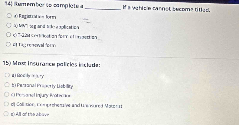 Remember to complete a _if a vehicle cannot become titled.
a) Registration form
b) MV1 tag and title application
c) T-22B Certification form of Inspection
d) Tag renewal form
15) Most insurance policies include:
a) Bodily Injury
b) Personal Property Liability
c) Personal Injury Protection
d) Collision, Comprehensive and Uninsured Motorist
e) All of the above