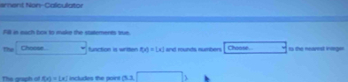 sment Non-Calculator 
Fill in each box to make the statemerts true. 
The Choose Choose. tn the nearest inarger 
function is written f(x)=[x] and rounds numbers 
The arsph of f(x)=[x] includes the point 03