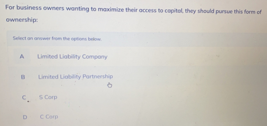 For business owners wanting to maximize their access to capital, they should pursue this form of
ownership:
Select an answer from the options below.
A Limited Liability Company
B Limited Liability Partnership
c S Corp
D C Corp