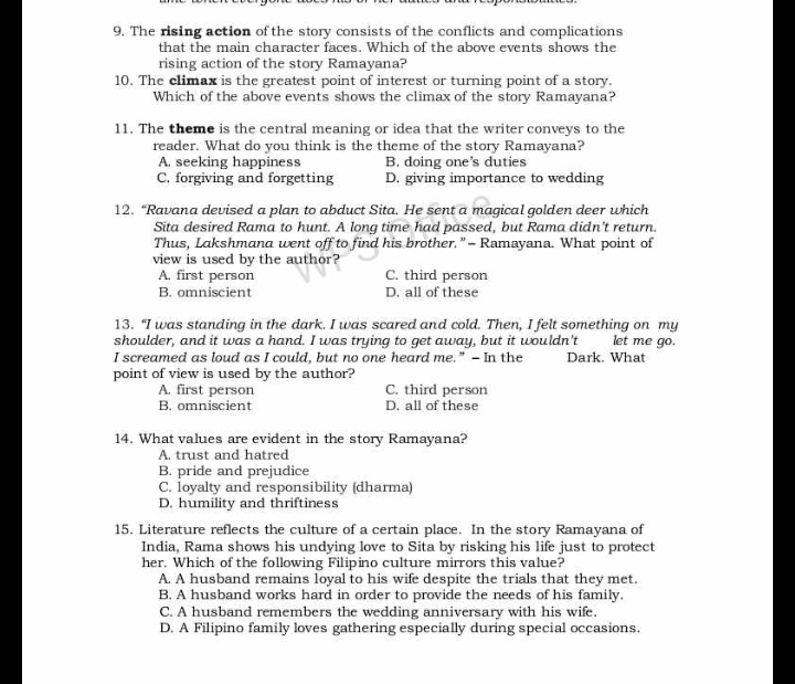 The rising action of the story consists of the conflicts and complications
that the main character faces. Which of the above events shows the
rising action of the story Ramayana?
10. The climax is the greatest point of interest or turning point of a story.
Which of the above events shows the climax of the story Ramayana?
11. The theme is the central meaning or idea that the writer conveys to the
reader. What do you think is the theme of the story Ramayana?
A. seeking happiness B. doing one's duties
C. forgiving and forgetting D. giving importance to wedding
12. “Ravana devised a plan to abduct Sita. He sent a magical golden deer which
Sita desired Rama to hunt. A long time had passed, but Rama didn't return.
Thus, Lakshmand went off to find his brother.”= Ramayana. What point of
view is used by the author?
A. first person C. third person
B. omniscient D. all of these
13. "I was standing in the dark. I was scared and cold. Then, I felt something on my
shoulder, and it was a hand. I was trying to get away, but it wouldn't let me go.
I screamed as loud as I could, but no one heard me.” - In the Dark. What
point of view is used by the author?
A. first person C. third person
B. omniscient D. all of these
14. What values are evident in the story Ramayana?
A. trust and hatred
B. pride and prejudice
C. loyalty and responsibility (dharma)
D. humility and thriftiness
15. Literature reflects the culture of a certain place. In the story Ramayana of
India, Rama shows his undying love to Sita by risking his life just to protect
her. Which of the following Filipino culture mirrors this value?
A. A husband remains loyal to his wife despite the trials that they met.
B. A husband works hard in order to provide the needs of his family.
C. A husband remembers the wedding anniversary with his wife.
D. A Filipino family loves gathering especially during special occasions.