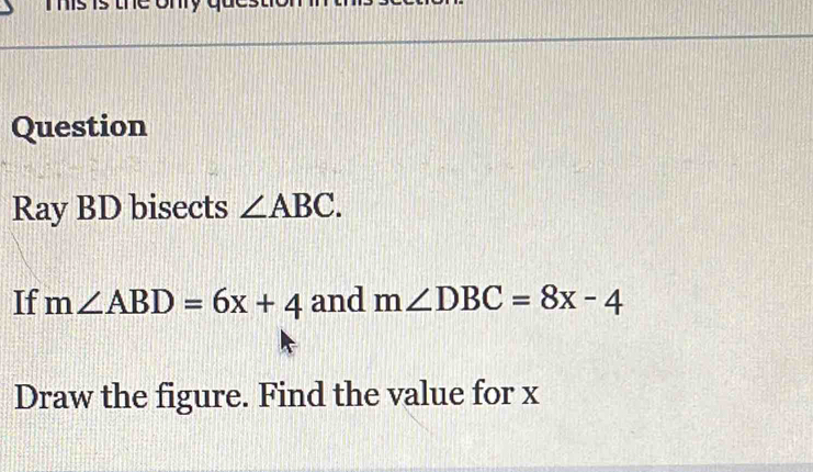 Tis is the ony 
Question 
Ray BD bisects ∠ ABC. 
If m∠ ABD=6x+4 and m∠ DBC=8x-4
Draw the figure. Find the value for x