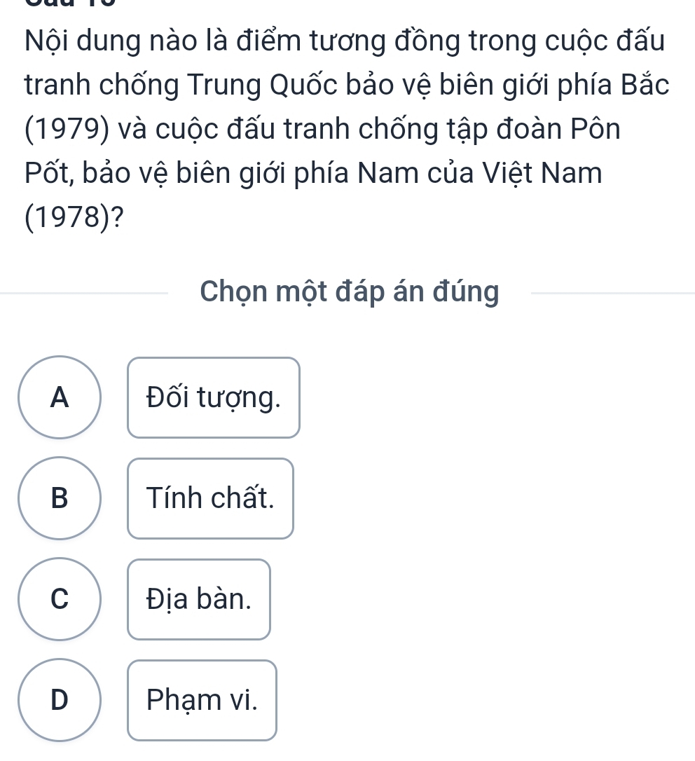 Nội dung nào là điểm tương đồng trong cuộc đấu
tranh chống Trung Quốc bảo vệ biên giới phía Bắc
(1979) và cuộc đấu tranh chống tập đoàn Pôn
Pốt, bảo vệ biên giới phía Nam của Việt Nam
(1978)?
Chọn một đáp án đúng
A Đối tượng.
B Tính chất.
C Địa bàn.
D Phạm vi.