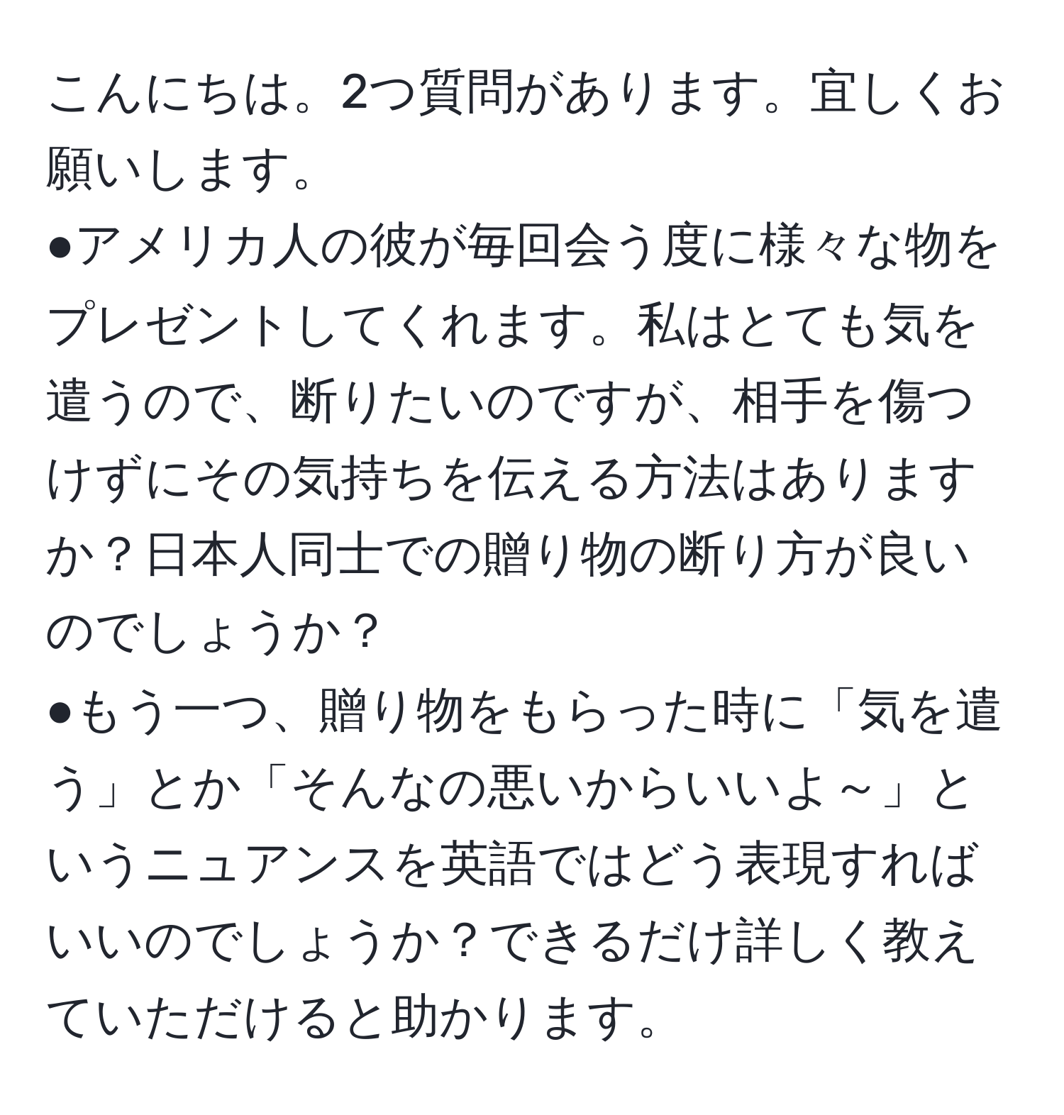 こんにちは。2つ質問があります。宜しくお願いします。  
●アメリカ人の彼が毎回会う度に様々な物をプレゼントしてくれます。私はとても気を遣うので、断りたいのですが、相手を傷つけずにその気持ちを伝える方法はありますか？日本人同士での贈り物の断り方が良いのでしょうか？  
●もう一つ、贈り物をもらった時に「気を遣う」とか「そんなの悪いからいいよ～」というニュアンスを英語ではどう表現すればいいのでしょうか？できるだけ詳しく教えていただけると助かります。