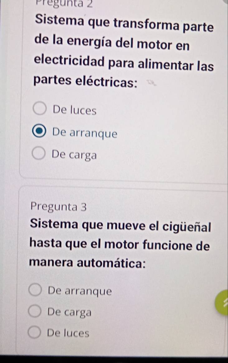 Pregunta 2
Sistema que transforma parte
de la energía del motor en
electricidad para alimentar las
partes eléctricas:
De luces
De arranque
De carga
Pregunta 3
Sistema que mueve el cigüeñal
hasta que el motor funcione de
manera automática:
De arranque
De carga
De luces