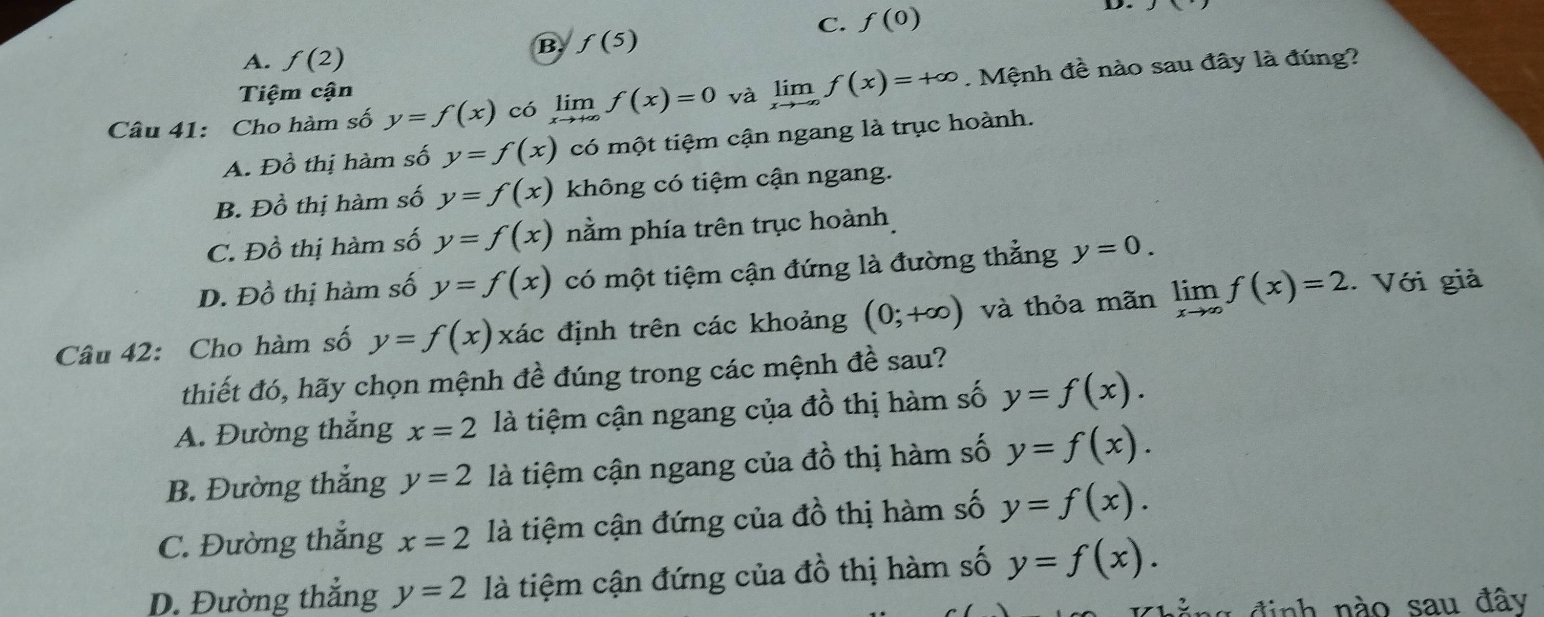 C. f(0)
D. x
B f(5)
A. f(2)
Câu 41: Cho hàm số y=f(x) có limlimits _xto +∈fty f(x)=0 và limlimits _xto -∈fty f(x)=+∈fty. Mệnh đề nào sau đây là đúng?
Tiệm cận
A. Đồ thị hàm số y=f(x) có một tiệm cận ngang là trục hoành.
B. Đồ thị hàm số y=f(x) không có tiệm cận ngang.
C. Đồ thị hàm số y=f(x) nằm phía trên trục hoành
D. Đồ thị hàm số y=f(x) có một tiệm cận đứng là đường thẳng y=0. 
Câu 42: Cho hàm số y=f(x) xác định trên các khoảng (0;+∈fty ) và thỏa mãn limlimits _xto ∈fty f(x)=2.. Với giả
thiết đó, hãy chọn mệnh de : đúng trong các mệnh đề sau?
a
A. Đường thẳng x=2 là tiệm cận ngang của đồ thị hàm số y=f(x).
B. Đường thắng y=2 là tiệm cận ngang của đồ thị hàm số y=f(x).
C. Đường thắng x=2 là tiệm cận đứng của đồ thị hàm số y=f(x).
D. Đường thắng y=2 là tiệm cận đứng của đồ thị hàm số y=f(x). 
đằng định nào sau đây