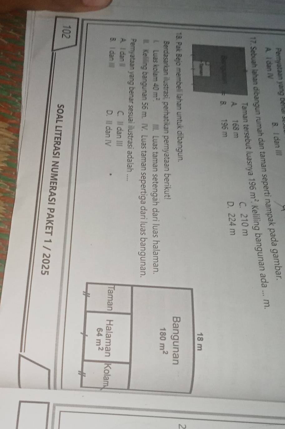 Pemyataan yang bé ars
B. I dan III
A. I dan IV
17. Sebuah Jahan dībangun rumah dan taman seperti nampak pada gambar.
Taman tersebut luasnya 196m^2. Keliling bangunan ada ... m.
A. 168 m C. 210 m
D. 224 m
Bergunan B. 196 m
18. Pak Bejo membeli lahan untuk dibangun. 
2
Berdasarkan ilustrasi, perhatikan pernyataan berikut!
l. Luas kolam 40m^2. III. Luas taman setengah dari luas halaman.
III. Kelilling bangunan 56 m. IV. Luas taman sepertiga dari luas bangunan.
Pemyataan yang benar sesuai ilustrasi adalah ....
A. I dan I C. II dan III
B. I dan III D. II dan IV 
102
SOAL LITERASI NUMERASI PAKET 1 / 2025