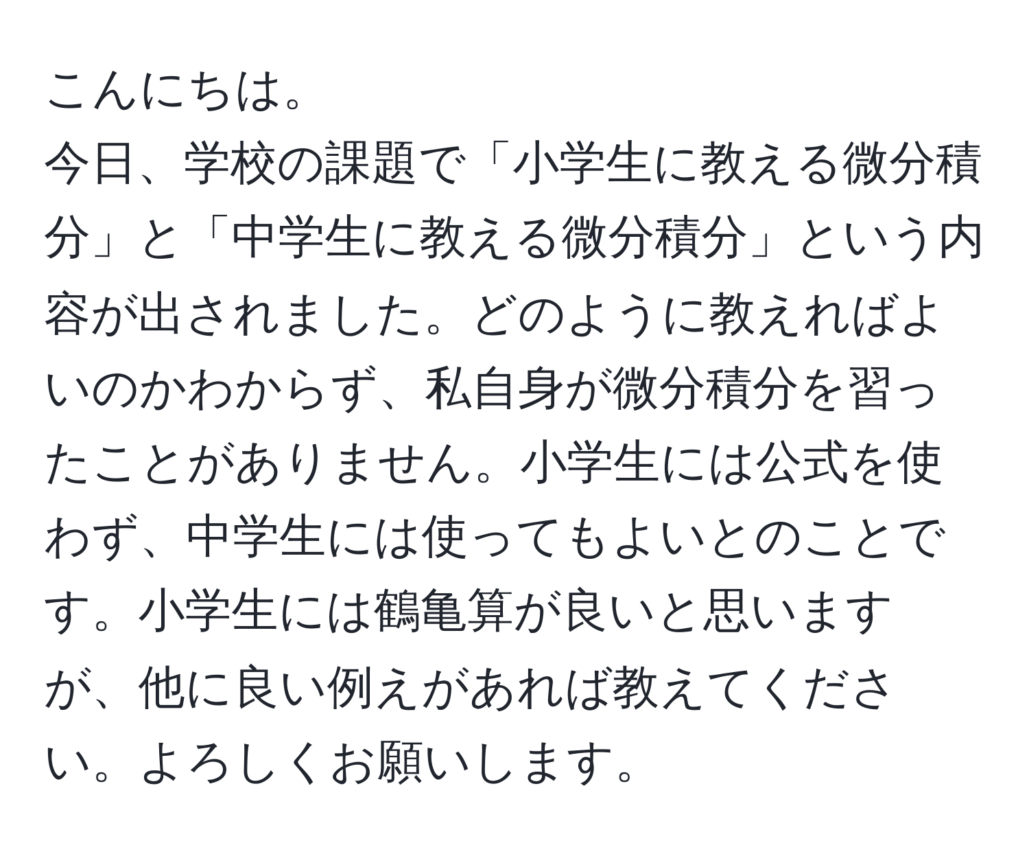 こんにちは。  
今日、学校の課題で「小学生に教える微分積分」と「中学生に教える微分積分」という内容が出されました。どのように教えればよいのかわからず、私自身が微分積分を習ったことがありません。小学生には公式を使わず、中学生には使ってもよいとのことです。小学生には鶴亀算が良いと思いますが、他に良い例えがあれば教えてください。よろしくお願いします。