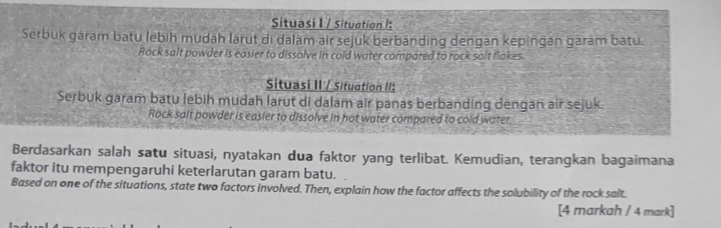 Situasi I / Situation I: 
Serbuk gáram batu lebih mudah larut di dalam air sejuk berbänding dengan kepingan garám batu. 
Rock salt powder is easier to dissolve in cold water compared to rock sait flakes. 
Situasi II / Situation II: 
Serbuk garam batu lebih mudah larut di dalam air panas berbanding dengan air sejuk. 
Rock salt powder is easier to dissolve in hot water compared to cold water. 
Berdasarkan salah satu situasi, nyatakan dua faktor yang terlibat. Kemudian, terangkan bagaimana 
faktor itu mempengaruhi keterlarutan garam batu. 
Based on one of the situations, state two factors involved. Then, explain how the factor affects the solubility of the rock salt. 
[4 markah / 4 mark]