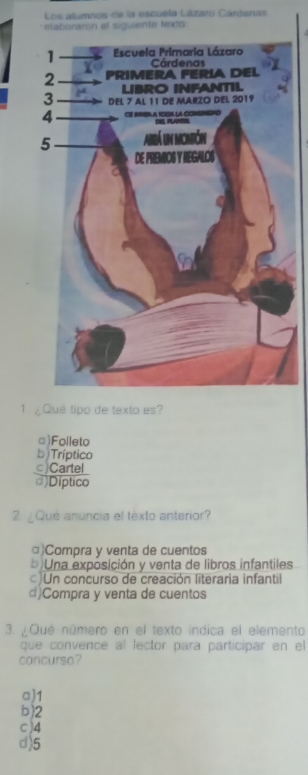 Los alumnos de la escuela Lázaro Cárdenas
elaboraron el siguiente texto:
1 ¿Qué tipo de texto es?
□)Folleto
b Tríptico
c)Cartel
d)Díptico
2 ¿Que anuncia el texto anterior?
□)Compra y venta de cuentos
b Una exposición y venta de libros infantiles
)Un concurso de creación literaria infantil
d)Compra y venta de cuentos
3. ¿Que número en el texto indica el elemento
que convence al lector para participar en el
concurso?
a) 1
b) 2
c) 4
d) 5