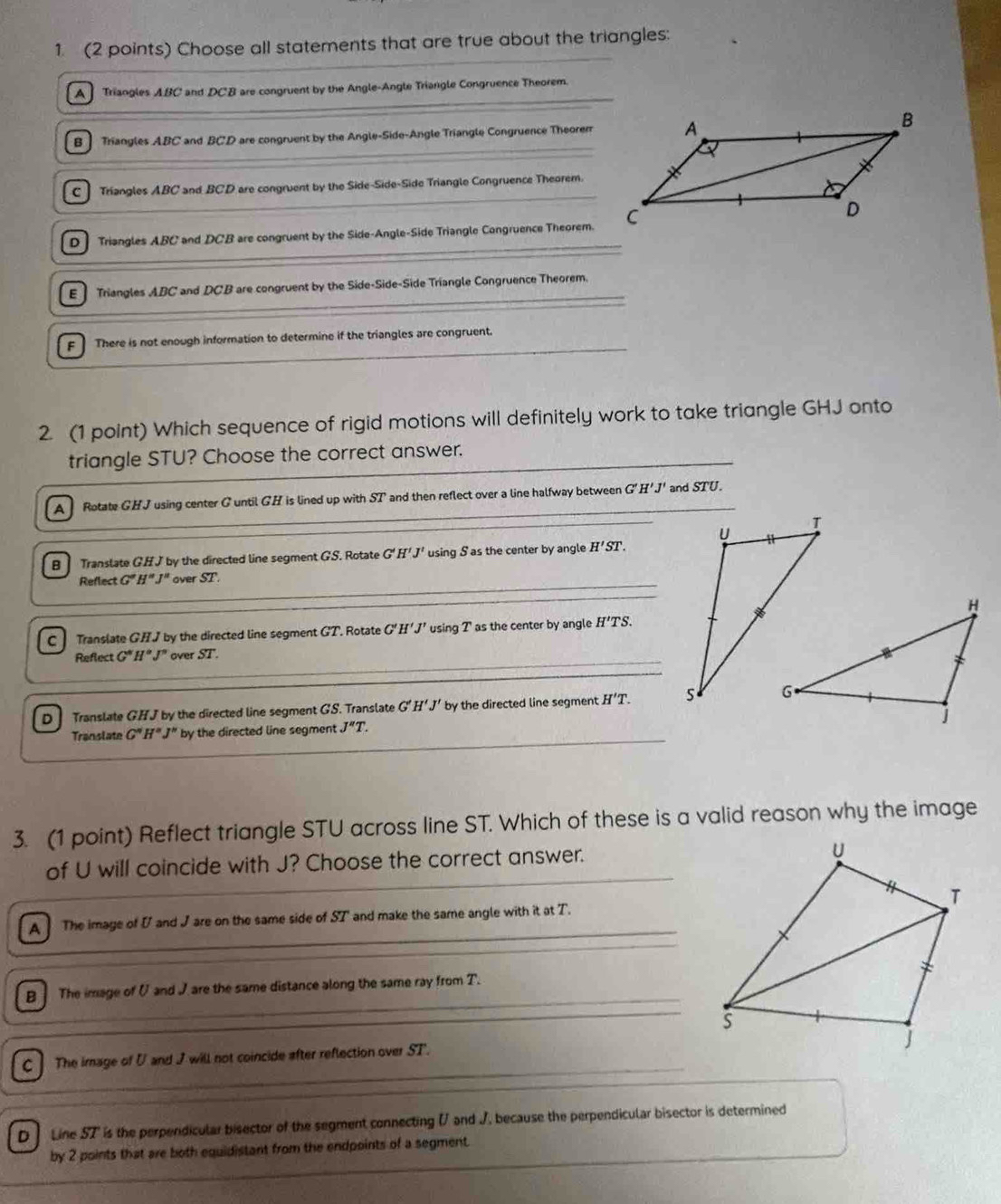 Choose all statements that are true about the triangles:
A Triangles ABC and DCB are congruent by the Angle-Angle Triangle Congruence Theorem.
B] Triangles ABC and BCD are congruent by the Angle-Side-Angle Triangle Congruence Theorerr
C ] Triangles ABC and BCD are congruent by the Side-Side-Side Triangle Congruence Theorem.
D Triangles ABC and DCB are congruent by the Side-Angle-Side Triangle Congruence Theorem.
E ] Triangles ABC and DCB are congruent by the Side-Side-Side Triangle Congruence Theorem.
F ] There is not enough information to determine if the triangles are congruent.
2. (1 point) Which sequence of rigid motions will definitely work to take triangle GHJ onto
triangle STU? Choose the correct answer.
A Rotate GHJ using center G until GH is lined up with ST and then reflect over a line halfway between G'H'J' and STU.
B] Translate GHJ by the directed line segment GS. Rotate G'H'J' using S as the center by angle H'ST. 
Reflect G'H''J'' over ST.
C Translate GHJ by the directed line segment GT. Rotate G'. H'J' using T' as the center by angle H'TS. 
Reflect G'H'J' over ST.
D Translate GHJ by the directed line segment GS. Translate G'H'J' by the directed line segment H'T.
Translate G''H''J'' by the directed line segment J''T. 
3. (1 point) Reflect triangle STU across line ST. Which of these is a valid reason why the image
of U will coincide with J? Choose the correct answer.
A The image of I and J are on the same side of ST' and make the same angle with it at T.
B ] The image of U and J are the same distance along the same ray from T.
C ] The image of U and J will not coincide after reflection over ST.
D Line 57' is the perpendicular bisector of the segment connecting ( and J, because the perpendicular bisector is determined
by 2 points that are both equidistant from the endpoints of a segment.