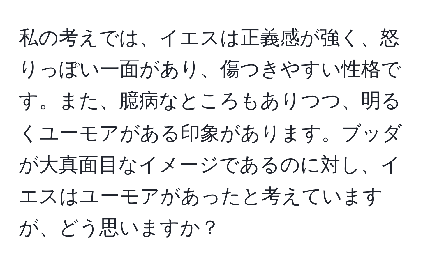 私の考えでは、イエスは正義感が強く、怒りっぽい一面があり、傷つきやすい性格です。また、臆病なところもありつつ、明るくユーモアがある印象があります。ブッダが大真面目なイメージであるのに対し、イエスはユーモアがあったと考えていますが、どう思いますか？