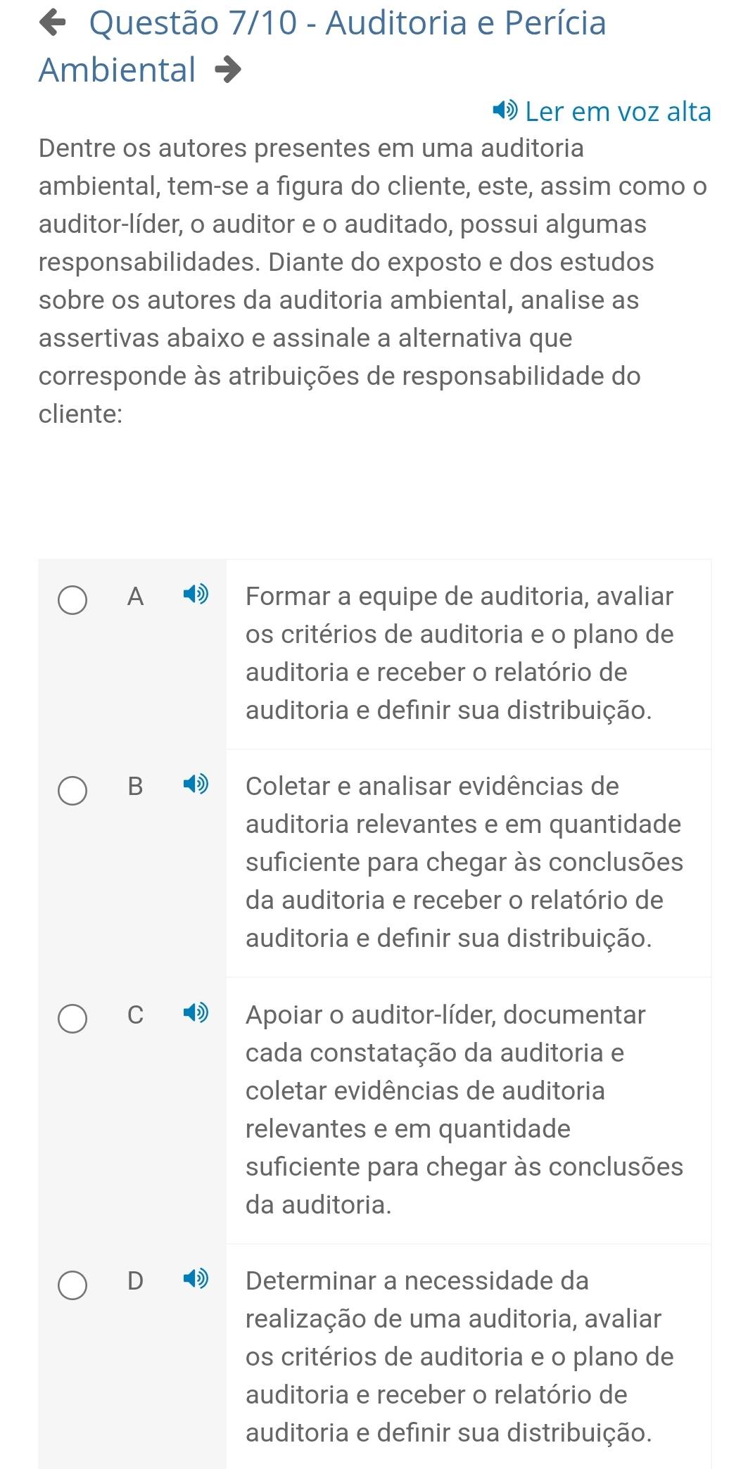 Questão 7/10 - Auditoria e Perícia
Ambiental
Ler em voz alta
Dentre os autores presentes em uma auditoria
ambiental, tem-se a figura do cliente, este, assim como o
auditor-líder, o auditor e o auditado, possui algumas
responsabilidades. Diante do exposto e dos estudos
sobre os autores da auditoria ambiental, analise as
assertivas abaixo e assinale a alternativa que
corresponde às atribuições de responsabilidade do
cliente:
A Formar a equipe de auditoria, avaliar
os critérios de auditoria e o plano de
auditoria e receber o relatório de
auditoria e definir sua distribuição.
B Coletar e analisar evidências de
auditoria relevantes e em quantidade
suficiente para chegar às conclusões
da auditoria e receber o relatório de
auditoria e definir sua distribuição.
C Apoiar o auditor-líder, documentar
cada constatação da auditoria e
coletar evidências de auditoria
relevantes e em quantidade
suficiente para chegar às conclusões
da auditoria.
D Determinar a necessidade da
realização de uma auditoria, avaliar
os critérios de auditoria e o plano de
auditoria e receber o relatório de
auditoria e definir sua distribuição.