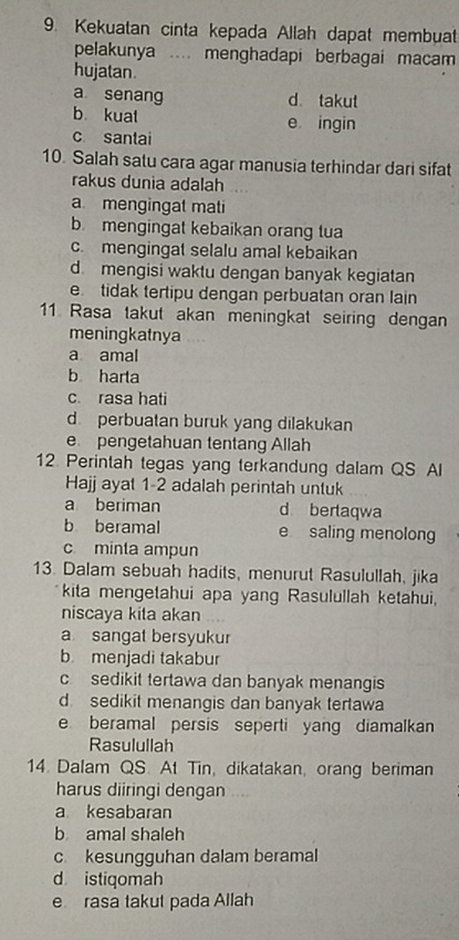 Kekuatan cinta kepada Allah dapat membuat
pelakunya .... menghadapi berbagai macam
hujatan.
a senang d takut
b kuat e ingin
c santai
10. Salah satu cara agar manusia terhindar dari sifat
rakus dunia adalah
a mengingat mati
b mengingat kebaikan orang tua
c. mengingat selalu amal kebaikan
d mengisi waktu dengan banyak kegiatan
e tidak tertipu dengan perbuatan oran lain
11 Rasa takut akan meningkat seiring dengan
meningkatnya
a amal
b harta
c. rasa hati
d. perbuatan buruk yang dilakukan
e pengetahuan tentang Allah
12. Perintah tegas yang terkandung dalam QS Al
Hajj ayat 1-2 adalah perintah untuk
a beriman d bertaqwa
b beramal e saling menolong
c minta ampun
13. Dalam sebuah hadits, menurut Rasulullah, jika
kita mengetahui apa yang Rasulullah ketahui,
niscaya kita akan
a sangat bersyukur
b menjadi takabur
c sedikit tertawa dan banyak menangis
d. sedikit menangis dan banyak tertawa
e beramal persis seperti yang diamalkan
Rasulullah
14. Dalam QS. At Tin, dikatakan, orang beriman
harus diiringi dengan ....
a kesabaran
b amal shaleh
c kesungguhan dalam beramal
d istiqomah
e rasa takut pada Allah