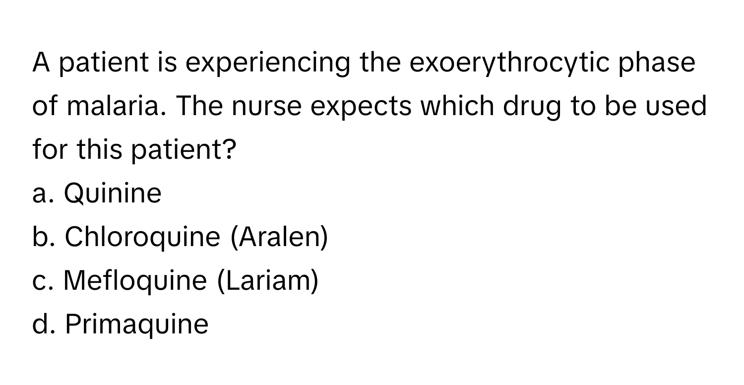 A patient is experiencing the exoerythrocytic phase of malaria. The nurse expects which drug to be used for this patient?

a. Quinine
b. Chloroquine (Aralen)
c. Mefloquine (Lariam)
d. Primaquine