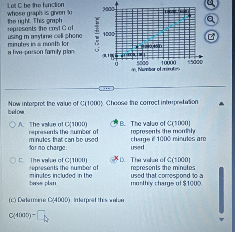 Let C be the function
whose graph is given to
the right. This graph
represents the cost C of
using m anytime cell phone
minutes in a month for
a five-person family plan
Now interpret the value of C(1000). Choose the correct interpretation
below.
A. The value of C(1000) B. The value of C(1000)
represents the number of represents the monthly
minutes that can be used charge if 1000 minutes are
for no charge. used.
C. The value of C(1000) D. The value of C(1000)
represents the number of represents the minutes
minutes included in the used that correspond to a
base plan. monthly charge of $1000
(c) Determine C(4000) Interpret this value.
C(4000)=□