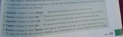 Aata, dgata e conleta indicam asecr 
6. Considerando a informação relativa ao verbo de cada item, flexione-o, nas respectivas frases, de acor- 
do com a variedade culta formal. 
a) Refazer conjuga-se como fazer. — Quando eles [refazer] as contas, acharão o erro. 
b) Prever conjuga-se como ver. Todos esperavam que os economistas [prever] a crise econômica. 
c Intervir conjuga-se como vir. — Se ele [intervir] na discussão, nós nos retiraremos da sala 
d) Conter conjuga-se como ter. — Os acionistas exigiram que a empresa (conter) os gastos excessivos 
e) Reaver conjuga-se como haver, mas apenas nas formas em que esse verbo apresenta a letra v. --- 
Até agora eles ainda não [reaver] o dinheiro, mas, futuramente, se o [reaver), quitarão todas as dividas 
Ventso 213