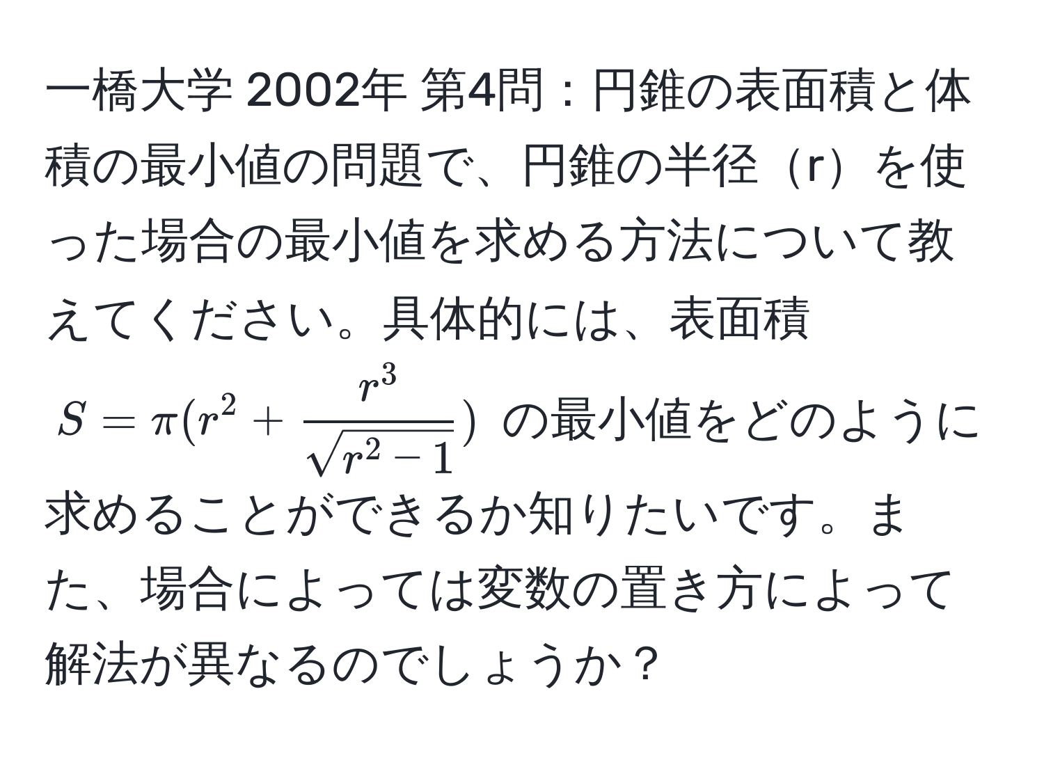 一橋大学 2002年 第4問：円錐の表面積と体積の最小値の問題で、円錐の半径rを使った場合の最小値を求める方法について教えてください。具体的には、表面積 $S= π (r^(2 + fracr^3)sqrt(r^(2 - 1)))$ の最小値をどのように求めることができるか知りたいです。また、場合によっては変数の置き方によって解法が異なるのでしょうか？