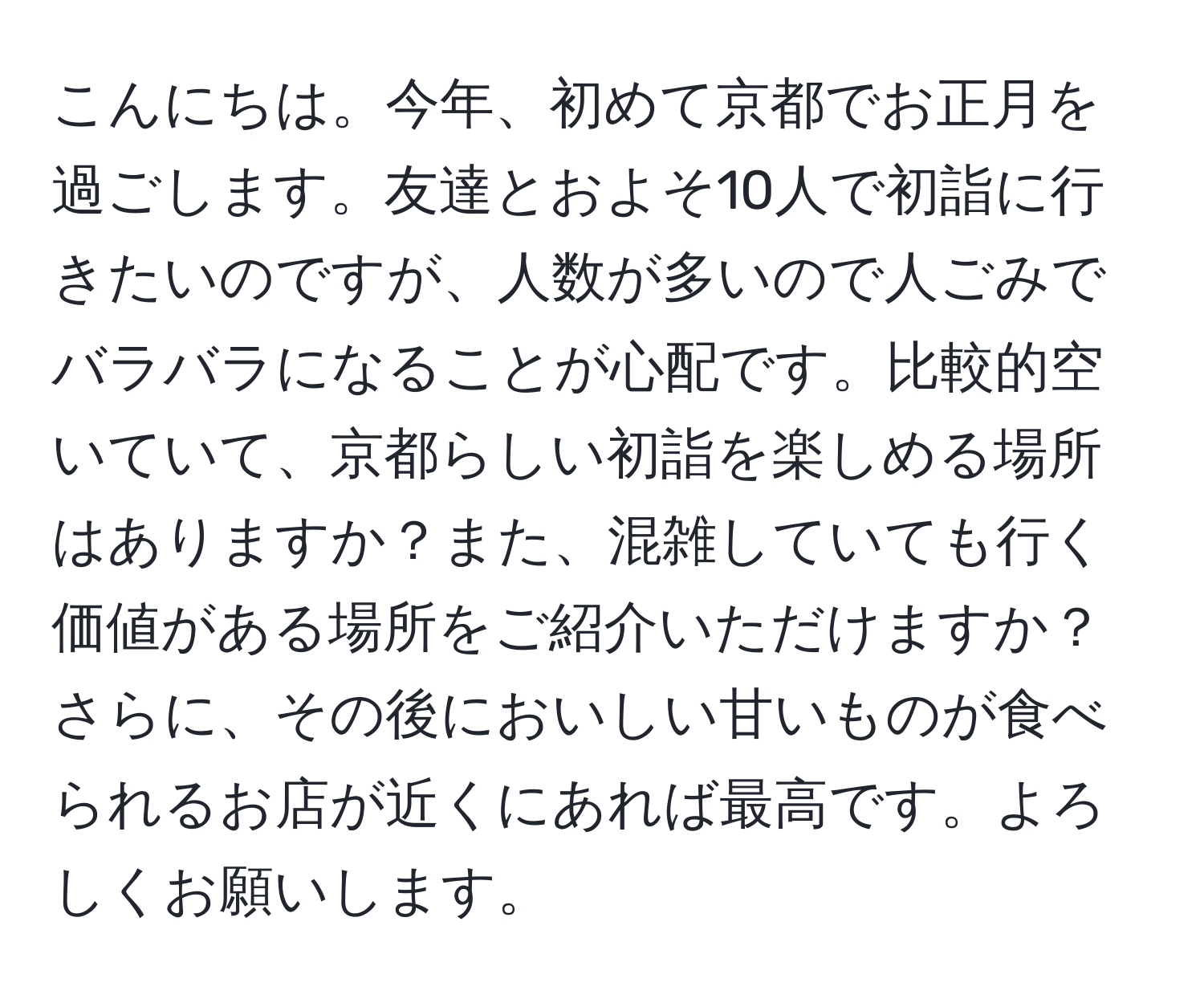 こんにちは。今年、初めて京都でお正月を過ごします。友達とおよそ10人で初詣に行きたいのですが、人数が多いので人ごみでバラバラになることが心配です。比較的空いていて、京都らしい初詣を楽しめる場所はありますか？また、混雑していても行く価値がある場所をご紹介いただけますか？ さらに、その後においしい甘いものが食べられるお店が近くにあれば最高です。よろしくお願いします。