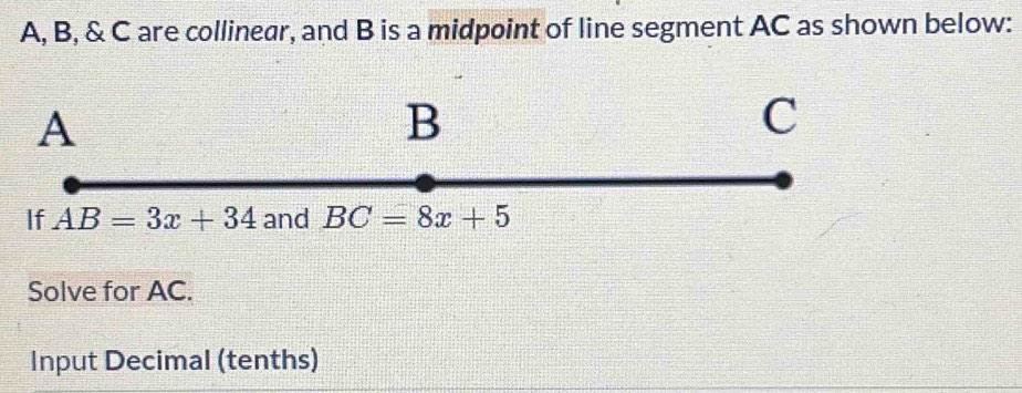 A, B, & C are collinear, and B is a midpoint of line segment AC as shown below:
Solve for AC.
Input Decimal (tenths)