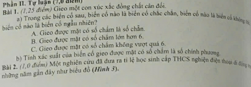 Phần II. Tự luận (7,0 điểm)
Bài 1. (l, 25 điểm) Gieo một con xúc xắc đồng chất cân đối.
a) Trong các biến cố sau, biến cố nào là biến cố chắc chắn, biến cố nào là biến cổ không thà
biến cố nào là biến cố ngẫu nhiên?
A. Gieo được mặt có số chẩm là số chẵn.
B. Gieo được mặt có số chẩm lớn hơn 6.
C. Gieo được mặt có số chẩm không vượt quá 6.
b) Tính xác suất của biển cổ gieo được mặt có số chấm là số chính phương.
Bài 2. (1,0 điểm) Một nghiên cứu đã đưa ra tỉ lệ học sinh cấp THCS nghiện điện thoại di động m
những năm gần đây như biểu đồ (Hình 3).