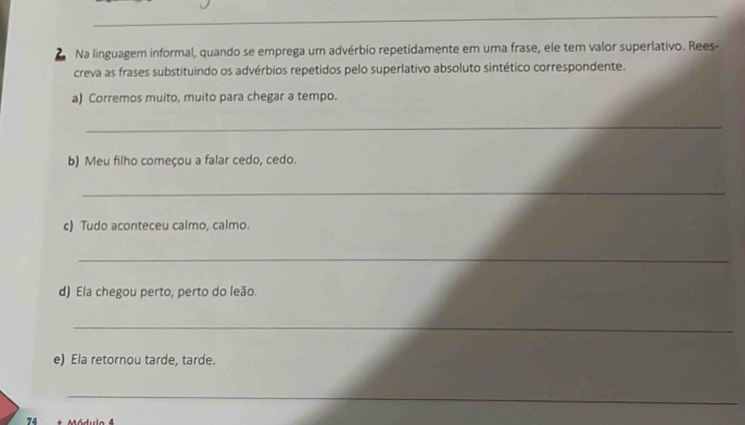 Na linguagem informal, quando se emprega um advérbio repetidamente em uma frase, ele tem valor superlativo. Rees- 
creva as frases substituindo os advérbios repetidos pelo superlativo absoluto sintético correspondente. 
a) Corremos muito, muito para chegar a tempo. 
_ 
b) Meu filho começou a falar cedo, cedo. 
_ 
c) Tudo aconteceu calmo, calmo. 
_ 
d) Ela chegou perto, perto do leão. 
_ 
e) Ela retornou tarde, tarde. 
_ 
74