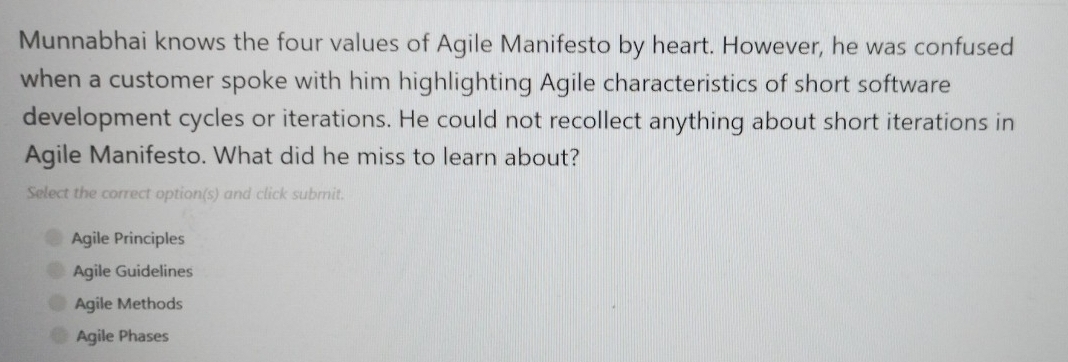 Munnabhai knows the four values of Agile Manifesto by heart. However, he was confused
when a customer spoke with him highlighting Agile characteristics of short software
development cycles or iterations. He could not recollect anything about short iterations in
Agile Manifesto. What did he miss to learn about?
Select the correct option(s) and click submit.
Agile Principles
Agile Guidelines
Agile Methods
Agile Phases