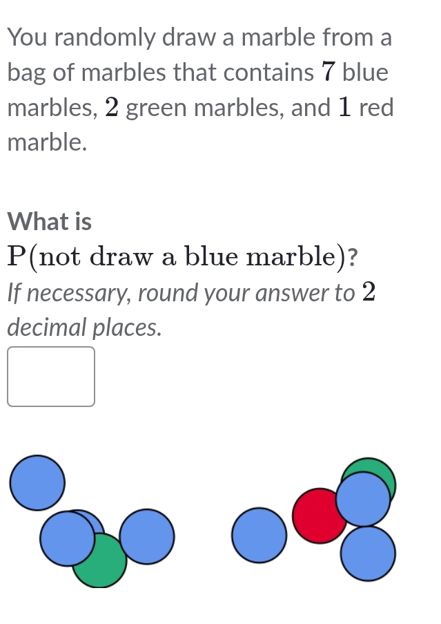 You randomly draw a marble from a 
bag of marbles that contains 7 blue 
marbles, 2 green marbles, and 1 red 
marble. 
What is
P (not draw a blue marble)? 
If necessary, round your answer to 2
decimal places.