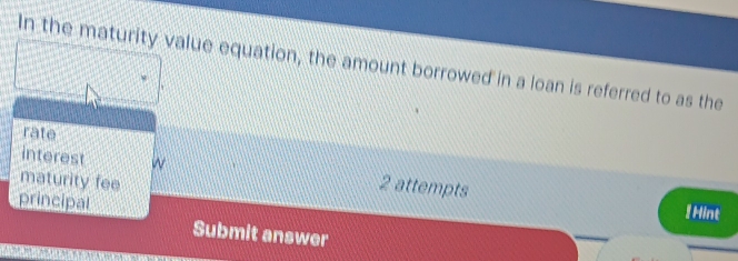 In the maturity value equation, the amount borrowed in a loan is referred to as the 
rate 
interest w 2 attempts 
maturity fee 
principal 
! Hint 
Submit answer