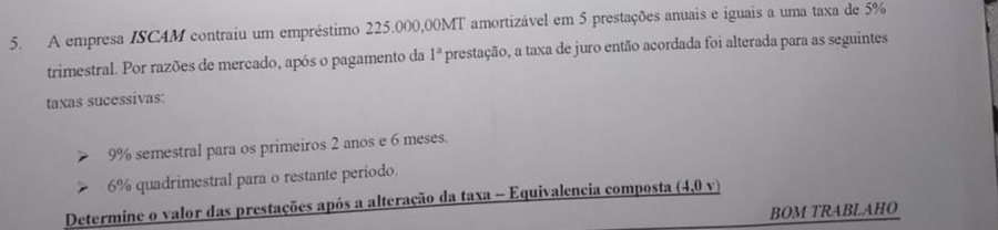 A empresa ISCAM contraiu um empréstimo 225.000,00MT amortizável em 5 prestações anuais e iguais a uma taxa de 5%
trimestral. Por razões de mercado, após o pagamento da 1^a prestação, a taxa de juro então acordada foi alterada para as seguintes 
taxas sucessivas:
9% semestral para os primeiros 2 anos e 6 meses.
6% quadrimestral para o restante período. 
Determine o valor das prestações após a alteração da taxa - Equivalencia composta _ (4,0
BOM TRABLAHO