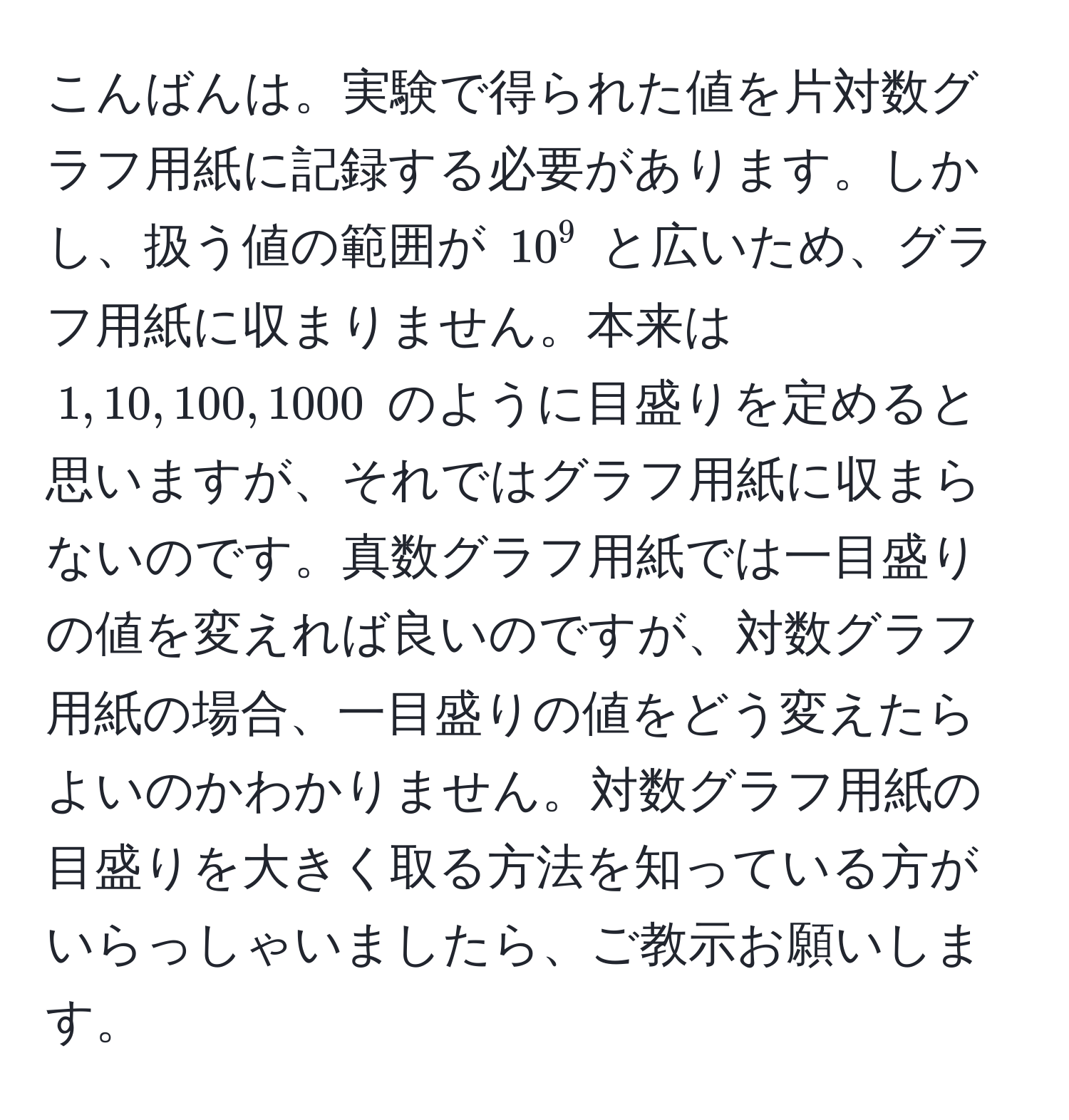 こんばんは。実験で得られた値を片対数グラフ用紙に記録する必要があります。しかし、扱う値の範囲が $10^9$ と広いため、グラフ用紙に収まりません。本来は $1, 10, 100, 1000$ のように目盛りを定めると思いますが、それではグラフ用紙に収まらないのです。真数グラフ用紙では一目盛りの値を変えれば良いのですが、対数グラフ用紙の場合、一目盛りの値をどう変えたらよいのかわかりません。対数グラフ用紙の目盛りを大きく取る方法を知っている方がいらっしゃいましたら、ご教示お願いします。