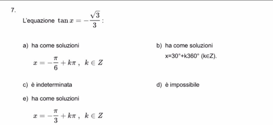 L'equazione tan x=- sqrt(3)/3 .
a) ha come soluzioni b) ha come soluzioni
x=- π /6 +kπ , k∈ Z
x=30°+k360°(k∈ Z).
c) è indeterminata d) è impossibile
e) ha come soluzioni
x=- π /3 +kπ , k∈ Z