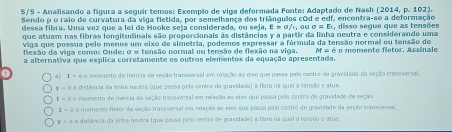 S/5 - Analisando a figura a seguir temos: Exempão de viga deformada Fonte: Adaptado de Nash (2014,p.102). 
Sendo ρ o raio de curvatura da viga fletida, por semelhança dos triângulos cOd e edf, encontra-se a deformação
dessa fibra. Uma vez que a lei de Hooke seja considerada, ou seja, E = σ/r, ou Ex, disso segue que as tensões
que atuam nas fibras longitudinais são proporcionais às distâncias y a partir da linha neutra e considerando uma
viga que possua pelo menos um eixo de simetria, podemos expressar a fórmula da tensão normal ou tensão de
fiexão da viga como: Onde: σ = tensão normal ou tensão de flexão na viga. M=e
a alternativa que explica corretamente os outros elementos da equação apresentada. o momento fletor, Assinale
0 a) é o momento de inercia da seção transversal em relação ao eixo que passa palo castro de gravidade da seção transversal,
y-e a distância da linha naubra (que possa pelo centro de gravidade) é fibra na qual a tensão s atua.
t=6c momento de inércia da seção transversal em relação ao etso que passa pelo centro de gravidade de seção
1-4 o momento fletor da seção transversal em relação ao atxo que posso pelo contro de gravidade da seção bransversal,
y=f a distância da linha neutra (que passa pelo centro de pravdada) a flara na qual a tersão s atua