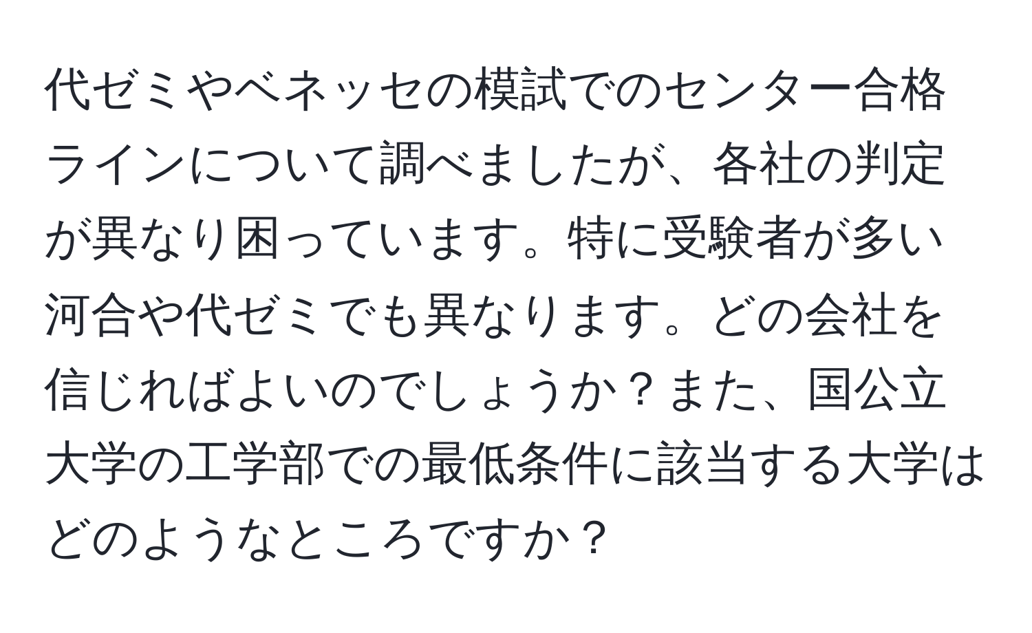 代ゼミやベネッセの模試でのセンター合格ラインについて調べましたが、各社の判定が異なり困っています。特に受験者が多い河合や代ゼミでも異なります。どの会社を信じればよいのでしょうか？また、国公立大学の工学部での最低条件に該当する大学はどのようなところですか？