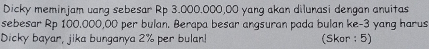 Dicky meminjam uang sebesar Rp 3.000.000,00 yang akan dilunasi dengan anuitas 
sebesar Rp 100.000,00 per bulan. Berapa besar angsuran pada bulan ke -3 yang harus 
Dicky bayar, jika bunganya 2% per bulan! (Skor : 5)