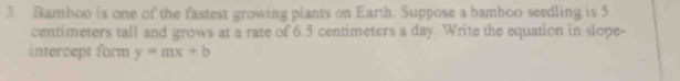 Bamboo is one of the fastest growing plants on Earth. Suppose a bamboo seedling is 5
centimeters tall and grows at a rate of 6.5 centimeters a day. Write the equation in slope- 
intercept form y=mx+b