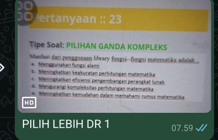 D0 ertanyaan :: 23
Tipe Soal: PILIHAN GANDA KOMPLEKS
Manfaat dari penggunaan library fungsi--fungsi matematika adalah..
a. Menggunakan fungsi alami
b. Meningkatkan keakuratan perhitungan matematika
c. Meningkatkan efisiensi pengembangan perangkat lunak
d. Mengurangi kompleksitas perhitungan matematika
e. Meningkatkan kemudahan dalam memahami rumus matematika
HD
PILIH LEBIH DR 1 07.59