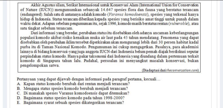 Akhir Agustus silam, Serikat Internasional untuk Konservasi Alam (Intemational Union for Conservation
of Nature (IUCN)) mengumumkan sebanyak 14.647 spesies flora dan fauna yang berstatus terancam
(endangered). Salah satu di antaranya adalah komodo (Varanus komodoensis), spesies yang terkenal hanya
hidup di Indonesia. Status terancam diberikan kepada spesies yang berisiko amat tinggi untuk punah dalam
waktu dekat. Adapun sebelum pengumuman itu, sejak 1996, komodo masih berstatus rentan (vulerable), atau
satu tingkat sebelum terancam.
Dari informasi yang beredar, perubahan status itu disebabkan oleh adanya ancaman keberlangsungan
populasi komodo akibat risiko kenaikan muka air laut pada 45 tahun mendatang. Fenomena yang dapat
disebabkan oleh perubahan iklim tersebut diperkirakan akan mengurangi lebih dari 30 persen habitat kadal
purba itu di Taman Nasional Komodo. Pengumuman ini cukup mengagetkan. Pasalnya, para akademisi
lainnya di bidang konservasi-yangjuga anggota IUCN-dari Indonesia belum pemah diajak berdiskusi seputar
perpindahan status komodo. Hanyapakar taksonomi dari Indonesia yang diundang dalam pertemuan terkait
komodo di Singapura tahun lalu. Padahal, persoalan ini menyangkut masalah konservasi, bukan
pengelompokan satwa.
(Diadaptasi dan theconversation.com)
Pertanyaan yang dapat dijawab dengan informasi pada paragraf pertama, kecuali…
A. Kapan status komodo berubah dari rentan menjadi terancam?
B. Mengapa status spesies komodo berubah menjadi terancam?
C. Di manakah spesies Varanus komodoensis dapat ditemukan?
D. Bagaimana status spesies komodo pada tahun 1998-2000?
E. Bagaimana syarat sebuah spesies dikategorikan terancam?