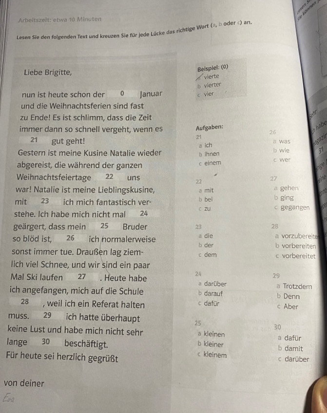 Arbeitszeit: etwa 10 Minuten
e können 
Lesen Sie den folgenden Text und kreuzen Sie für jede Lücke das richtige Wort (a, b oder c) an.
Liebe Brigitte,
Beispiel: (0)
vierte
b vierter
nun ist heute schon der 0 Januar c vier
und die Weihnachtsferien sind fast
zu Ende! Es ist schlimm, dass die Zeit
ehir
immer dann so schnell vergeht, wenn es Aufgaben:
26
hhabe
21
21 gut geht! a was sgazi
a ich
Gestern ist meine Kusine Natalie wieder b ihnen b wie 31
abgereist, die während der ganzen c einem c wer
Weihnachtsfeiertage 22 uns 27 ne
22
war! Natalie ist meine Lieblingskusine, a mit a gehen
mit 23 ich mich fantastisch ver- b bei b ging
stehe. Ich habe mich nicht mal 24 c zu
gegangen
geärgert, dass mein 25 Bruder 23 28
so blöd ist, 26 ich normalerweise a die a vorzubereite
b der b vorbereiten
sonst immer tue. Draußen lag ziem- c dem c vorbereitet
lich viel Schnee, und wir sind ein paar
29
Mal Ski laufen 27. Heute habe 24 a darüber
a Trotzdem
ich angefangen, mich auf die Schule b darauf b Denn
28 , weil ich ein Referat halten c dafür c Aber
muss. 29 ich hatte überhaupt
25
30
keine Lust und habe mich nicht sehr a kleinen
a dafür
b kleiner
lange 30 beschäftigt. b damit
c kleinem
Für heute sei herzlich gegrüßt c darüber
von deiner