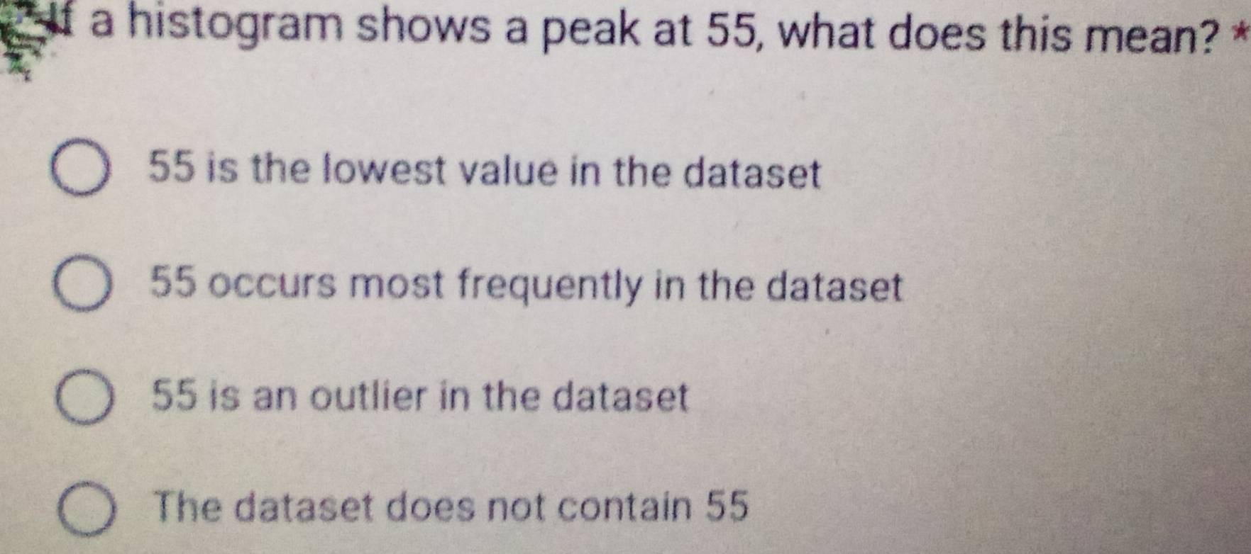 If a histogram shows a peak at 55, what does this mean? *
55 is the lowest value in the dataset
55 occurs most frequently in the dataset
55 is an outlier in the dataset
The dataset does not contain 55