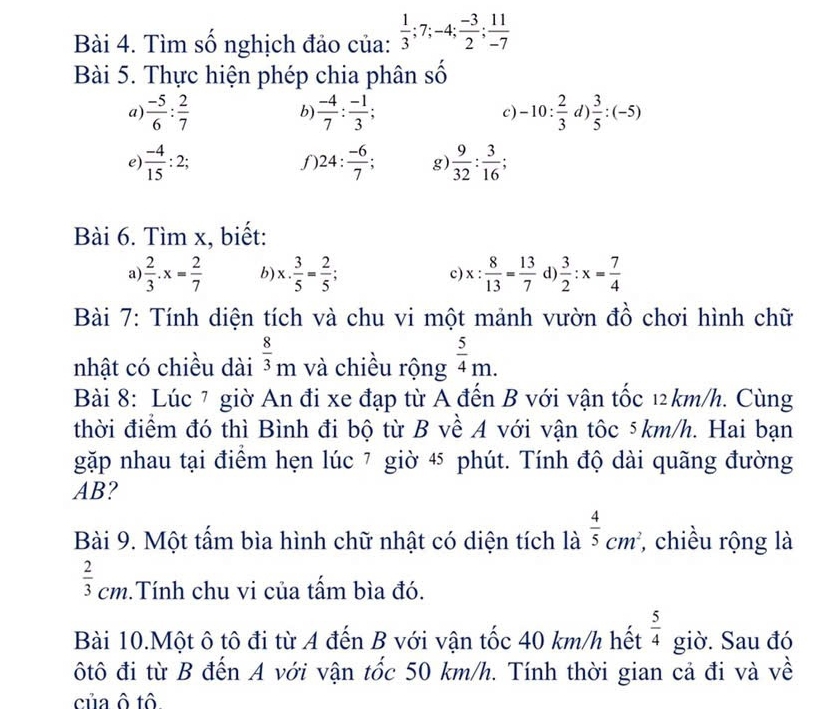 Tìm số nghịch đảo của:  1/3 ;7;-4; (-3)/2 ; 11/-7 
Bài 5. Thực hiện phép chia phân số
a)  (-5)/6 : 2/7   (-4)/7 : (-1)/3 ; -10: 2/3 d) 3/5 :(-5)
b)
c)
e)  (-4)/15 :2; 24: (-6)/7 ; g)  9/32 : 3/16 ;
f
Bài 6. Tìm x, biết:
a  2/3 .x= 2/7  b x·  3/5 = 2/5 ; c) x: 8/13 = 13/7  d  3/2 :x= 7/4 
Bài 7: Tính diện tích và chu vi một mảnh vườn đồ chơi hình chữ
nhật có chiều dài  8/3 _m và chiều rộng  5/4 m.
Bài 8: Lúc 7 giờ An đi xe đạp từ A đến B với vận tốc 12km/h. Cùng
thời điểm đó thì Bình đi bộ từ B về A với vận tôc 5km/h. Hai bạn
gặp nhau tại điểm hẹn lúc 7 giờ 4 phút. Tính độ dài quãng đường
AB?
Bài 9. Một tấm bìa hình chữ nhật có diện tích là  4/5 cm^2 *, chiều rộng là
 2/3 cm.Tính chu vi của tấm bìa đó.
Bài 10.Một ô tô đi từ A đến B với vận tốc 40 km/h hết  5/4  giờ. Sau đó
ôtô đi từ B đến A với vận tốc 50 km/h. Tính thời gian cả đi và về
của ô tô