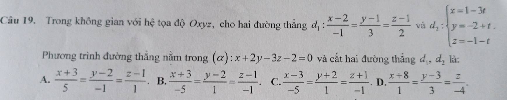 Trong không gian với hệ tọa độ Oxyz, cho hai đường thắng d_1: (x-2)/-1 = (y-1)/3 = (z-1)/2  và d_2:beginarrayl x=1-3t y=-2+t. z=-1-tendarray.
Phương trình đường thẳng nằm trong (α): x+2y-3z-2=0 và cắt hai đường thắng d_1, d_2 là:
A.  (x+3)/5 = (y-2)/-1 = (z-1)/1  B.  (x+3)/-5 = (y-2)/1 = (z-1)/-1 . C.  (x-3)/-5 = (y+2)/1 = (z+1)/-1 . D.  (x+8)/1 = (y-3)/3 = z/-4 .