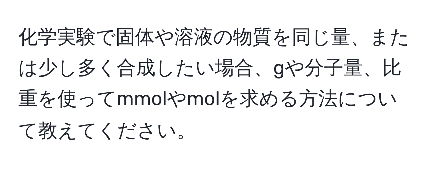 化学実験で固体や溶液の物質を同じ量、または少し多く合成したい場合、gや分子量、比重を使ってmmolやmolを求める方法について教えてください。