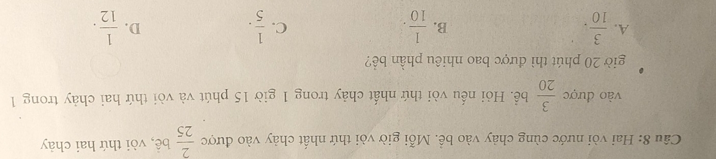 Hai vòi nước cùng chảy vào bể. Mỗi giờ vòi thứ nhất chảy vào được  2/25  bể, vòi thứ hai chảy
vào được  3/20  bể. Hỏi nếu vòi thứ nhất chảy trong 1 giờ 15 phút và vòi thứ hai chảy trong 1
giờ 20 phút thì được bao nhiêu phần bể?
A.  3/10 .  1/10 .  1/5 .  1/12 . 
B.
C.
D.