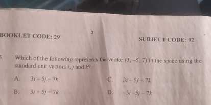 BOOKLET CODE: 29 SUBJECT CODE: 02
5. Which of the following represents the vector (3,-5,7) in the space using the
standard unit vectors /, / and k?
A. 3i-5j-7k C. 3i-5j+7k
B. 3i+5j+7k D. -3i-5j-7k