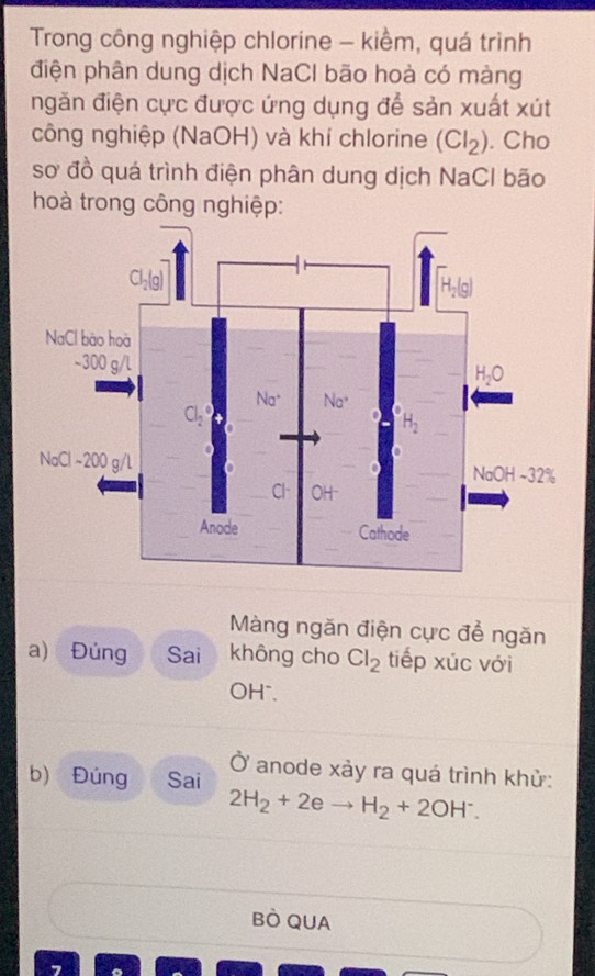 Trong công nghiệp chlorine - kiềm, quá trình
điện phân dung dịch NaCl bão hoà có màng
ngăn điện cực được ứng dụng để sản xuất xút
công nghiệp (NaOH) và khí chlorine (Cl_2). Cho
sơ đồ quá trình điện phân dung dịch NaCl bão
hoà trong công nghiệp:
Màng ngăn điện cực để ngăn
a) Đùng Sai không cho Cl_2 tiếp xúc với
OH".
b) Đúng Sai Ở anode xảy ra quá trình khử:
2H_2+2eto H_2+2OH^-.
BÒ QUA