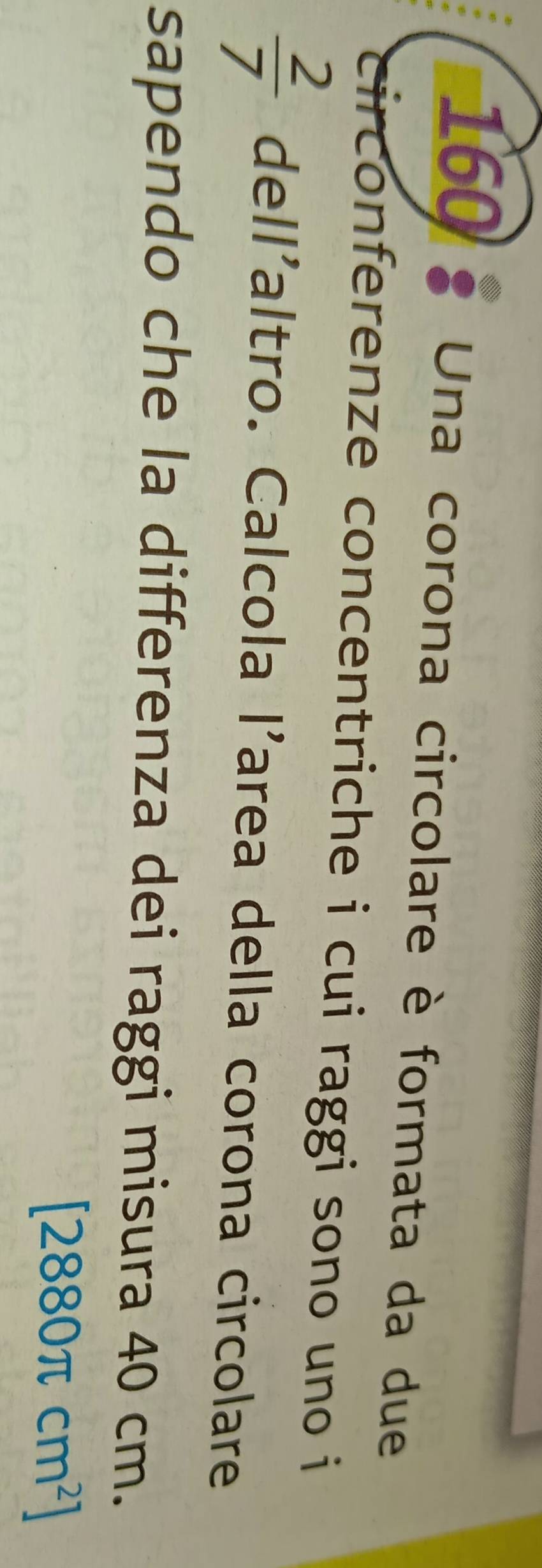 160 Una corona circolare è formata da due 
circonferenze concentriche i cui raggi sono uno i
 2/7  dell'altro. Calcola l'area della corona circolare 
sapendo che la differenza dei raggi misura 40 cm.
[2880π cm^2]