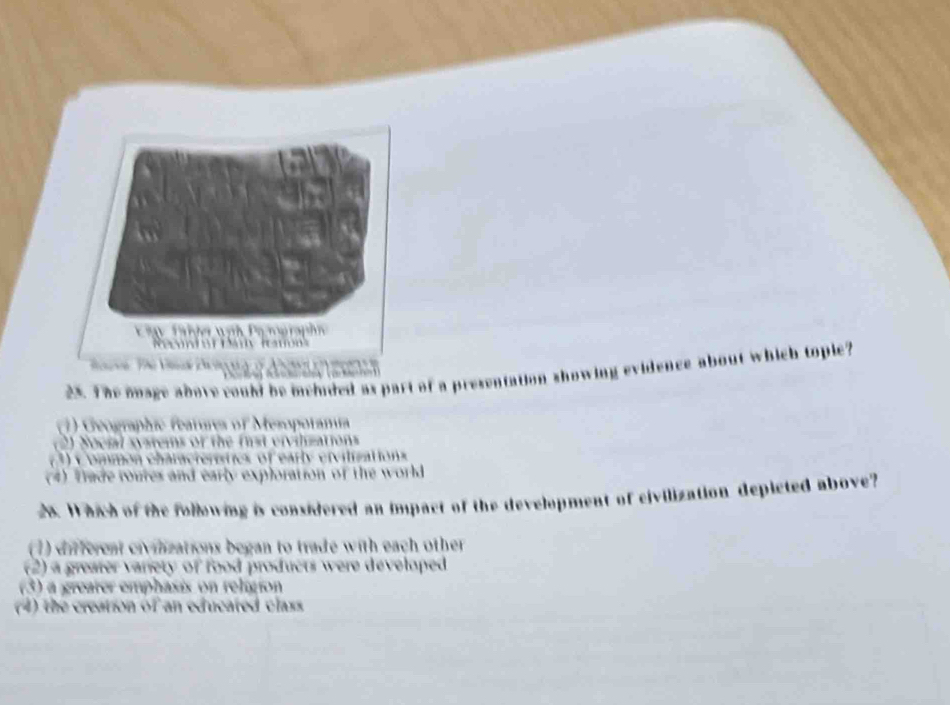 The mage above could be mehided as part of a presentation showing evidence about which tople?
1) Geographic features of Mesopotamía
(2) Social systems of the fist eivilisations
(3) C ommon characteristics of early eivilizations
(4) Tade toures and early exploration of the world
28. Which of the following is considered an impact of the development of civilization depicted above?
(1) different civinizations began to trade with each other
(2) a greafer variety of food products were developed
(3) a greater emphasis on religion
(4) the creation of an educated class