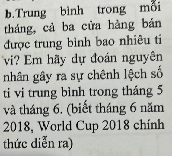 Trung bình trong mỗi 
tháng, cả ba cửa hàng bán 
được trung bình bao nhiêu ti 
vi? Em hãy dự đoán nguyên 
nhân gây ra sự chênh lệch số 
ti vi trung bình trong tháng 5
và tháng 6. (biết tháng 6 năm 
2018, World Cup 2018 chính 
thức diễn ra)